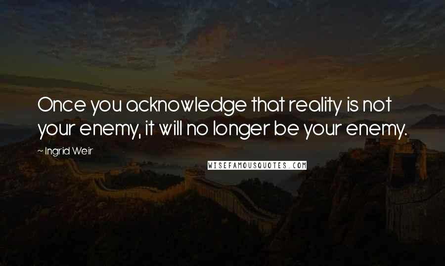 Ingrid Weir Quotes: Once you acknowledge that reality is not your enemy, it will no longer be your enemy.