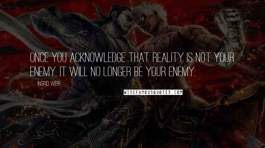 Ingrid Weir Quotes: Once you acknowledge that reality is not your enemy, it will no longer be your enemy.