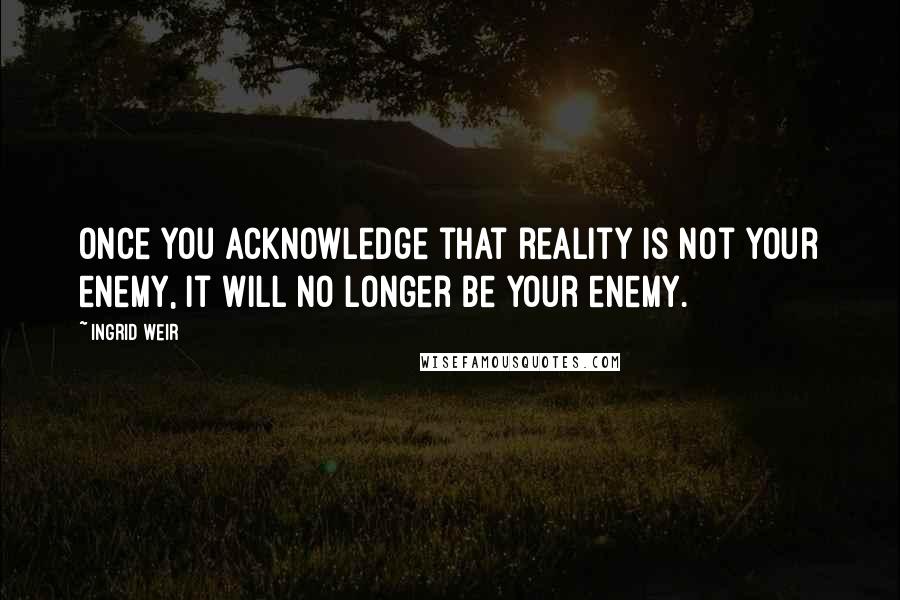 Ingrid Weir Quotes: Once you acknowledge that reality is not your enemy, it will no longer be your enemy.