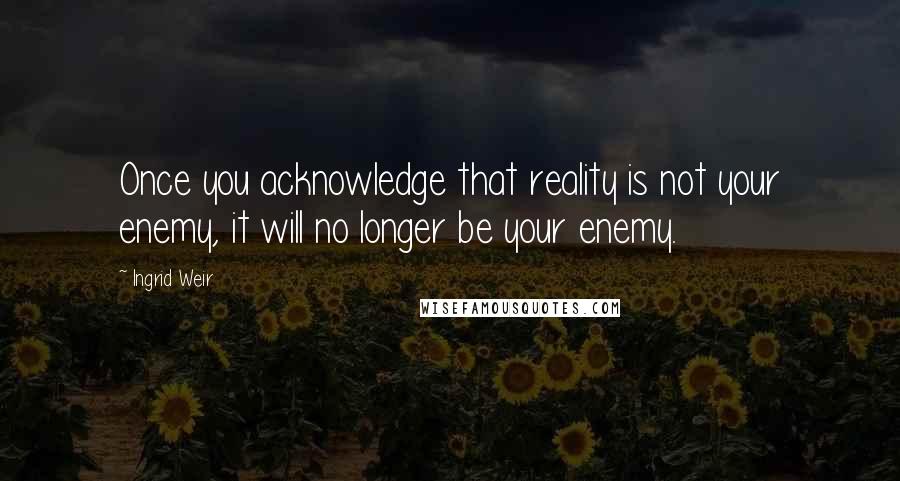 Ingrid Weir Quotes: Once you acknowledge that reality is not your enemy, it will no longer be your enemy.