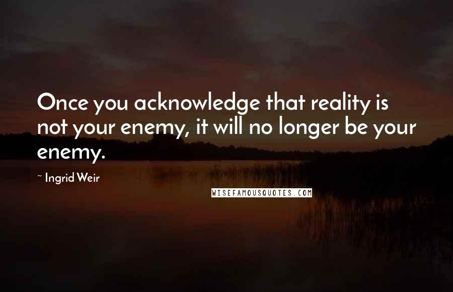 Ingrid Weir Quotes: Once you acknowledge that reality is not your enemy, it will no longer be your enemy.