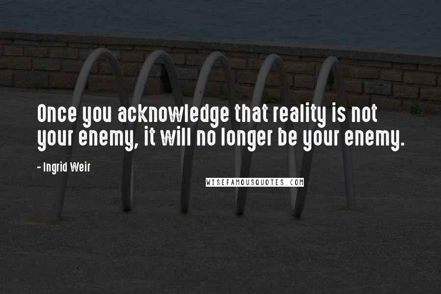 Ingrid Weir Quotes: Once you acknowledge that reality is not your enemy, it will no longer be your enemy.