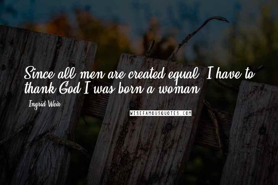 Ingrid Weir Quotes: Since all men are created equal, I have to thank God I was born a woman.