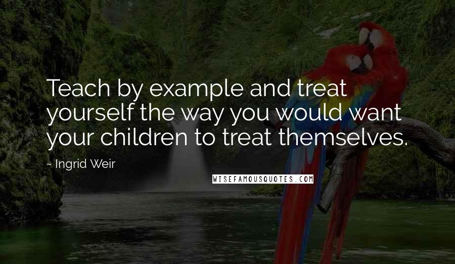 Ingrid Weir Quotes: Teach by example and treat yourself the way you would want your children to treat themselves.
