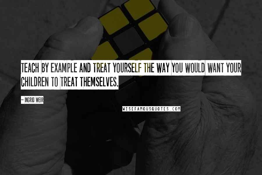 Ingrid Weir Quotes: Teach by example and treat yourself the way you would want your children to treat themselves.