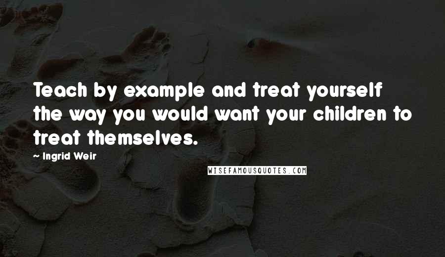 Ingrid Weir Quotes: Teach by example and treat yourself the way you would want your children to treat themselves.