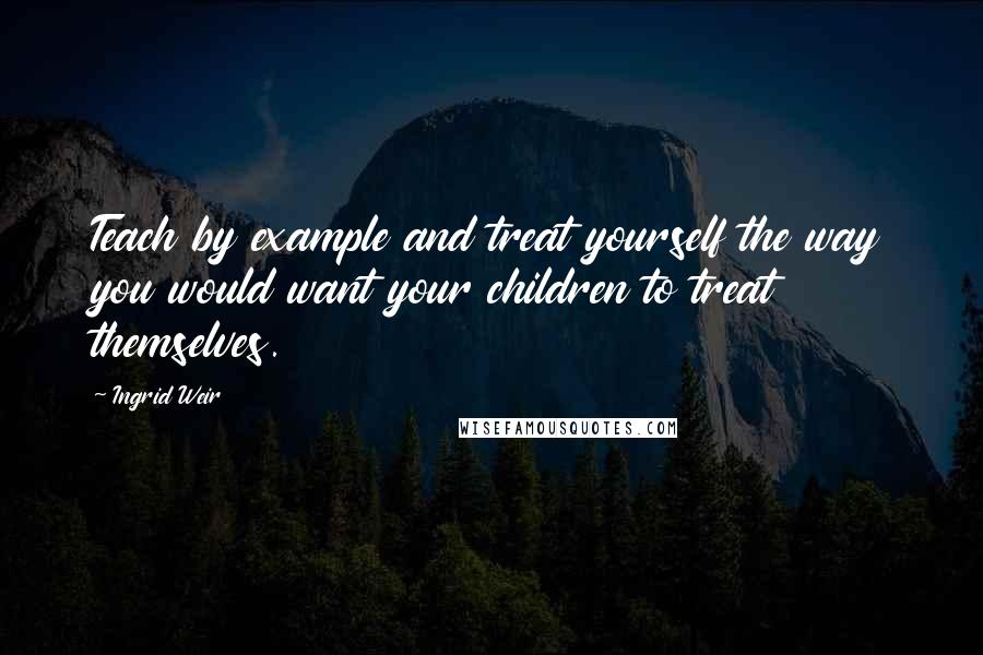 Ingrid Weir Quotes: Teach by example and treat yourself the way you would want your children to treat themselves.