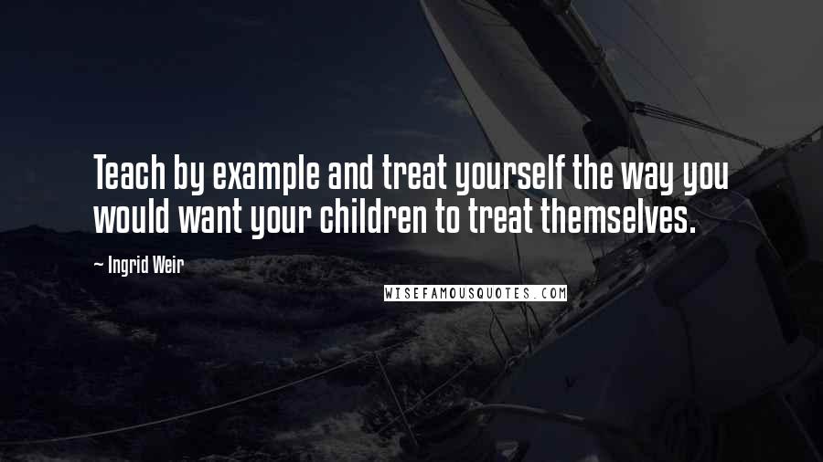 Ingrid Weir Quotes: Teach by example and treat yourself the way you would want your children to treat themselves.