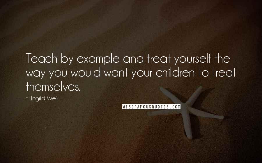 Ingrid Weir Quotes: Teach by example and treat yourself the way you would want your children to treat themselves.