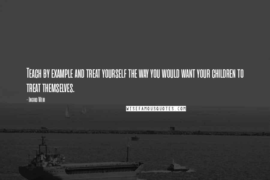 Ingrid Weir Quotes: Teach by example and treat yourself the way you would want your children to treat themselves.