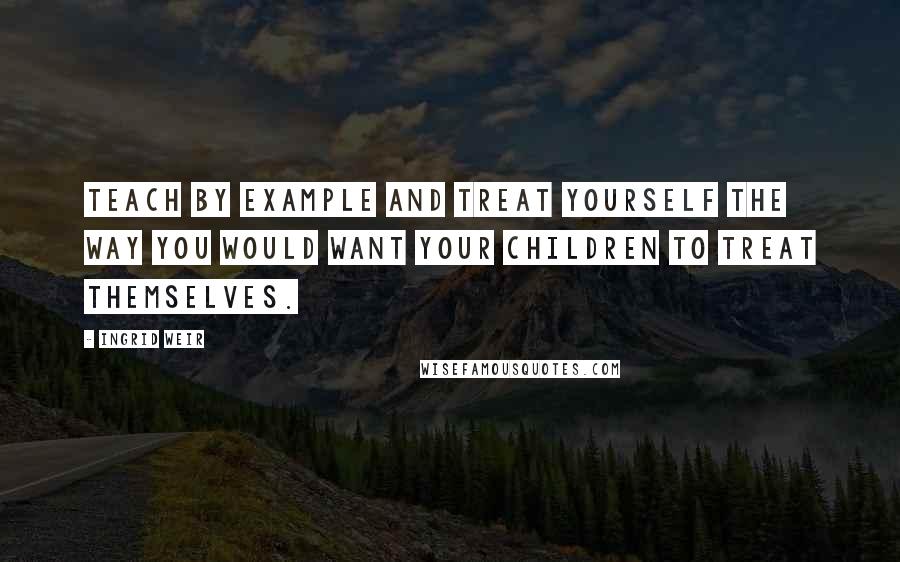 Ingrid Weir Quotes: Teach by example and treat yourself the way you would want your children to treat themselves.