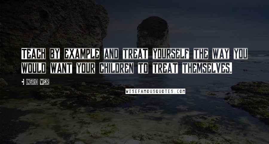 Ingrid Weir Quotes: Teach by example and treat yourself the way you would want your children to treat themselves.