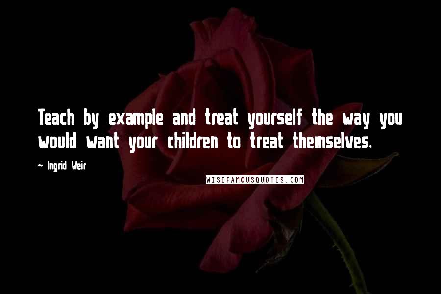Ingrid Weir Quotes: Teach by example and treat yourself the way you would want your children to treat themselves.