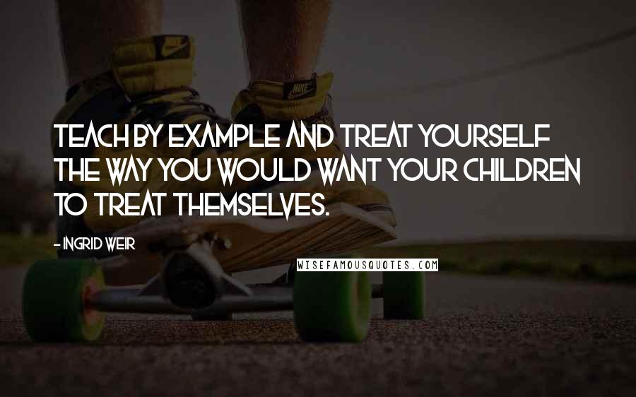 Ingrid Weir Quotes: Teach by example and treat yourself the way you would want your children to treat themselves.
