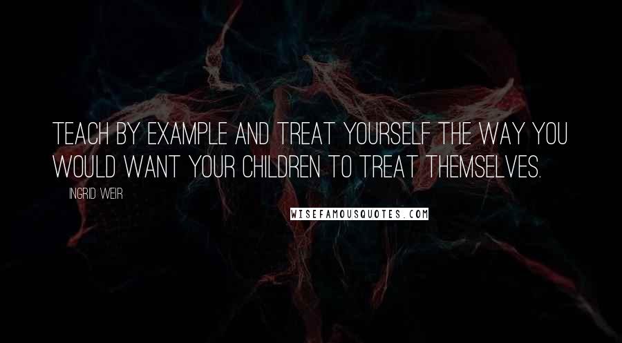 Ingrid Weir Quotes: Teach by example and treat yourself the way you would want your children to treat themselves.