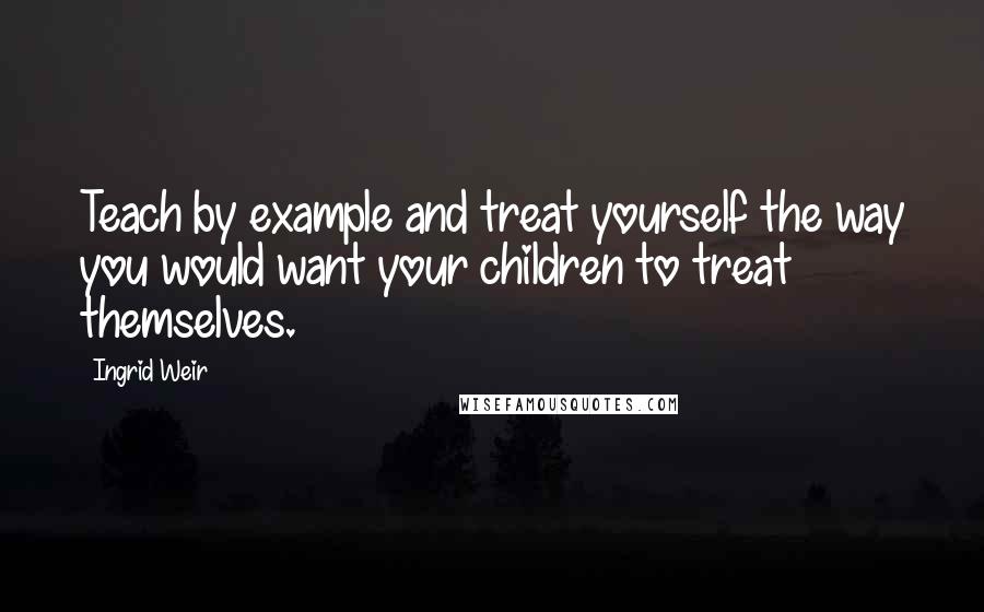 Ingrid Weir Quotes: Teach by example and treat yourself the way you would want your children to treat themselves.
