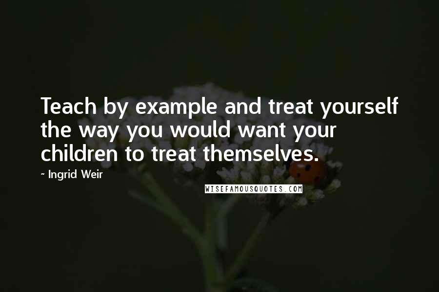 Ingrid Weir Quotes: Teach by example and treat yourself the way you would want your children to treat themselves.