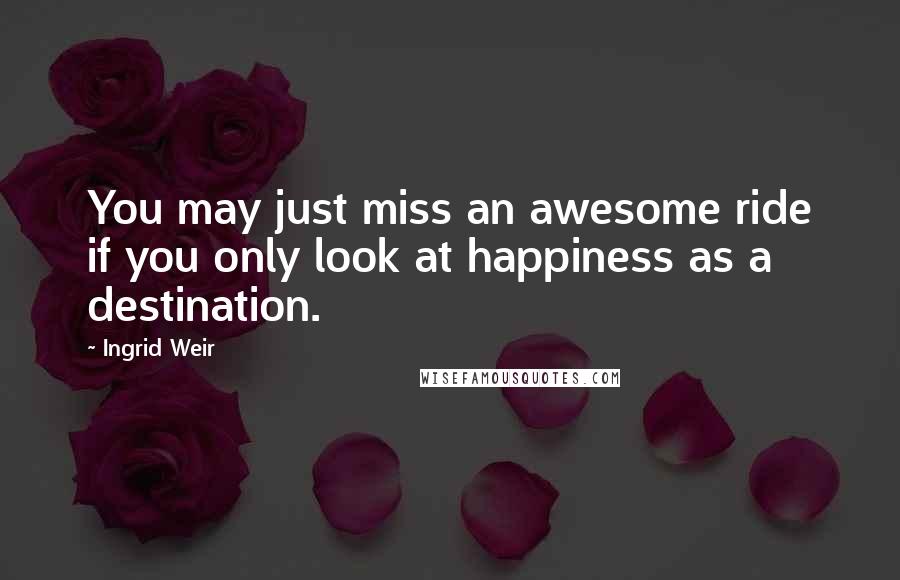 Ingrid Weir Quotes: You may just miss an awesome ride if you only look at happiness as a destination.