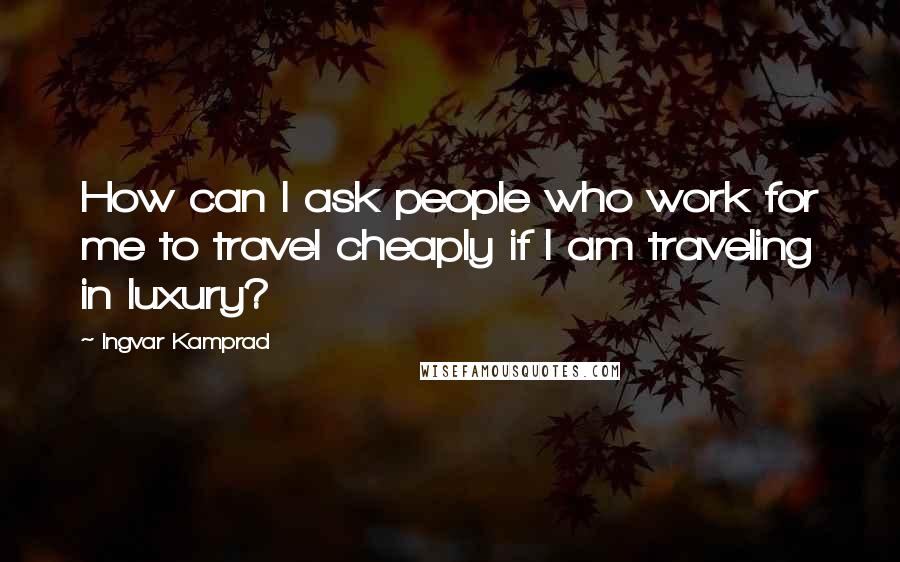 Ingvar Kamprad Quotes: How can I ask people who work for me to travel cheaply if I am traveling in luxury?