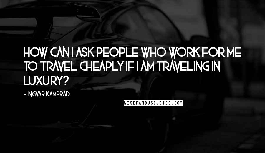 Ingvar Kamprad Quotes: How can I ask people who work for me to travel cheaply if I am traveling in luxury?