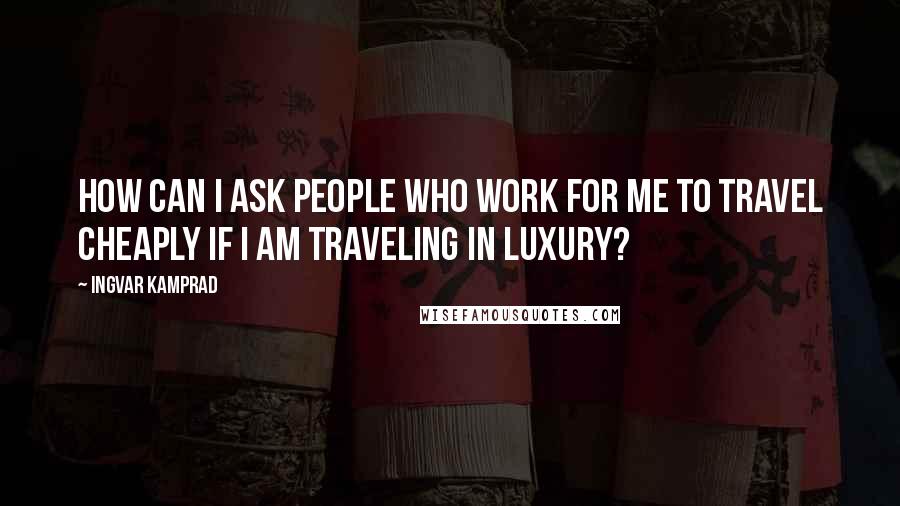 Ingvar Kamprad Quotes: How can I ask people who work for me to travel cheaply if I am traveling in luxury?