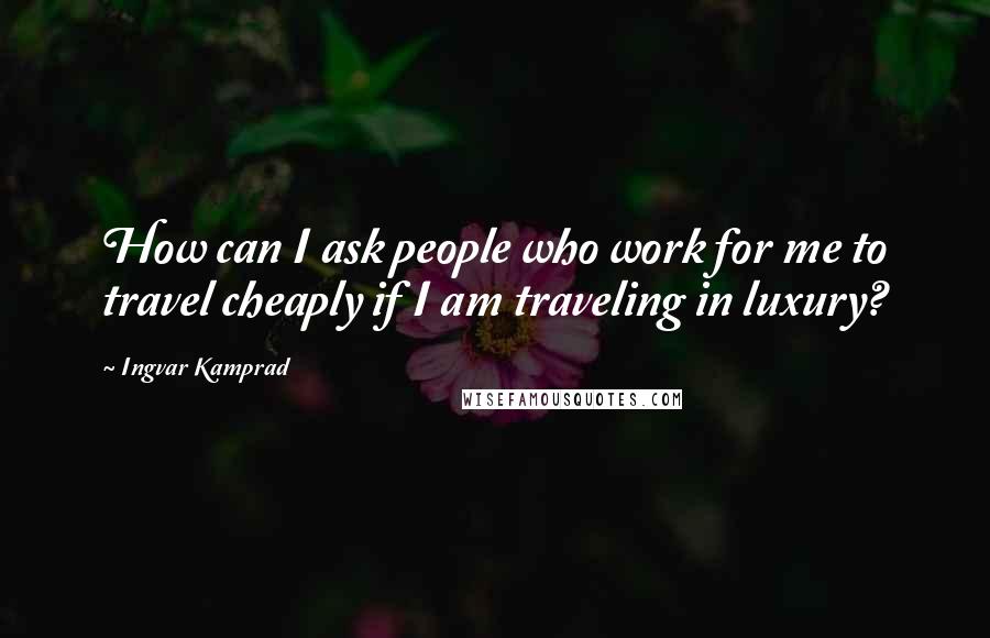 Ingvar Kamprad Quotes: How can I ask people who work for me to travel cheaply if I am traveling in luxury?