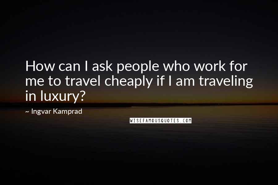 Ingvar Kamprad Quotes: How can I ask people who work for me to travel cheaply if I am traveling in luxury?