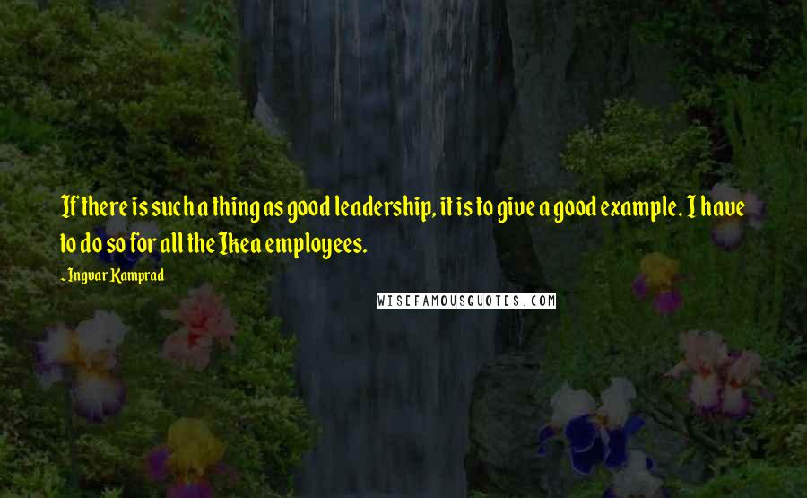 Ingvar Kamprad Quotes: If there is such a thing as good leadership, it is to give a good example. I have to do so for all the Ikea employees.