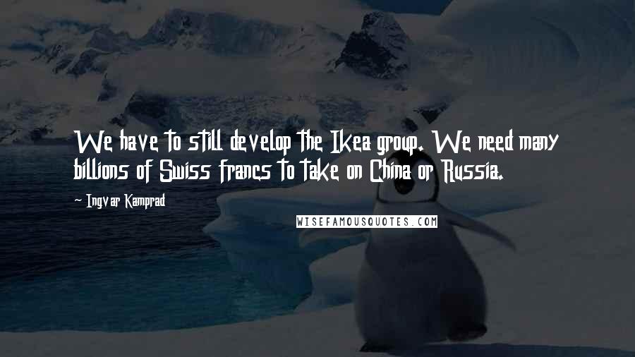 Ingvar Kamprad Quotes: We have to still develop the Ikea group. We need many billions of Swiss francs to take on China or Russia.