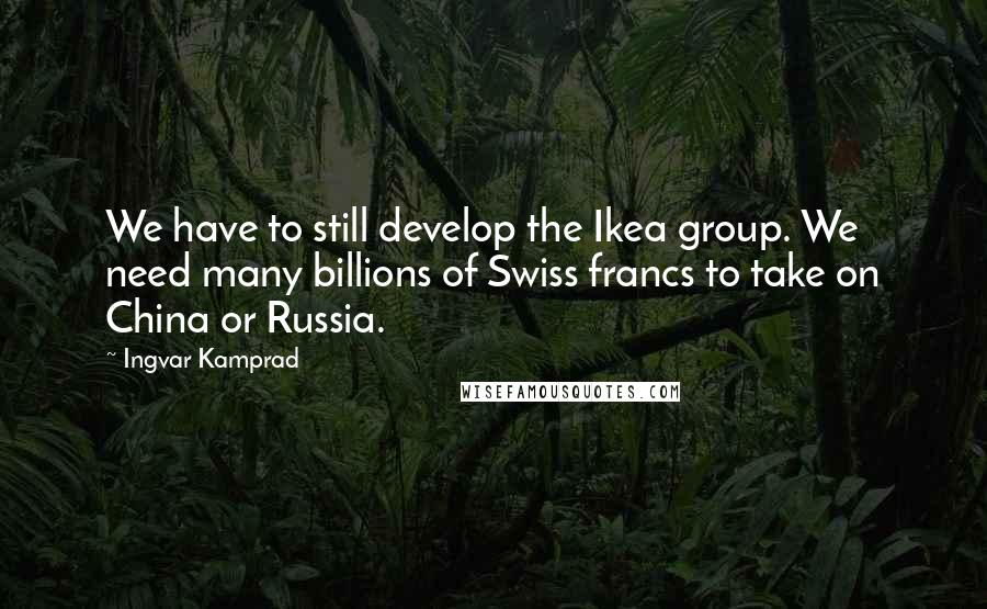 Ingvar Kamprad Quotes: We have to still develop the Ikea group. We need many billions of Swiss francs to take on China or Russia.