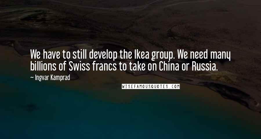Ingvar Kamprad Quotes: We have to still develop the Ikea group. We need many billions of Swiss francs to take on China or Russia.