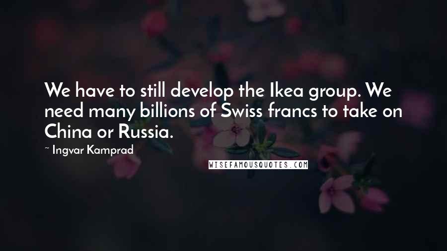 Ingvar Kamprad Quotes: We have to still develop the Ikea group. We need many billions of Swiss francs to take on China or Russia.