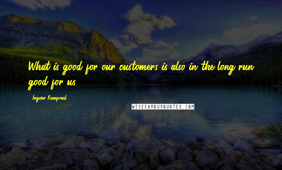 Ingvar Kamprad Quotes: What is good for our customers is also in the long run good for us.