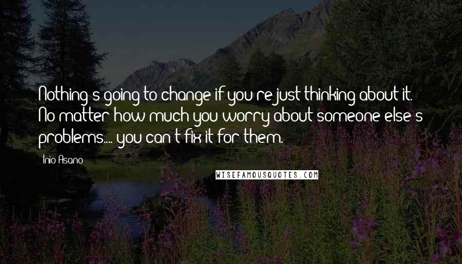 Inio Asano Quotes: Nothing's going to change if you're just thinking about it. No matter how much you worry about someone else's problems.... you can't fix it for them.