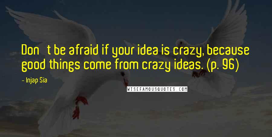 Injap Sia Quotes: Don't be afraid if your idea is crazy, because good things come from crazy ideas. (p. 96)