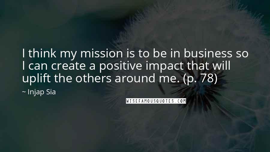 Injap Sia Quotes: I think my mission is to be in business so I can create a positive impact that will uplift the others around me. (p. 78)