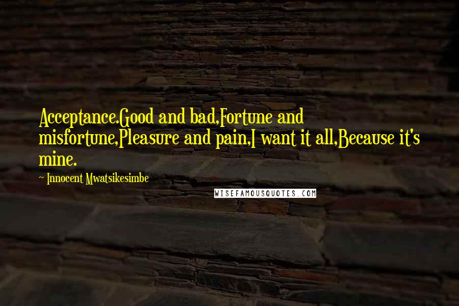 Innocent Mwatsikesimbe Quotes: Acceptance.Good and bad,Fortune and misfortune,Pleasure and pain,I want it all,Because it's mine.