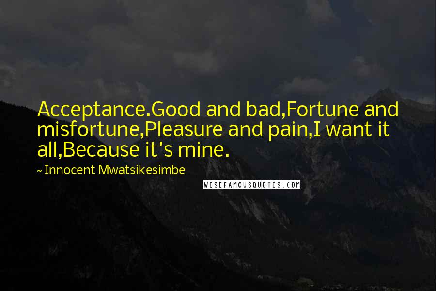 Innocent Mwatsikesimbe Quotes: Acceptance.Good and bad,Fortune and misfortune,Pleasure and pain,I want it all,Because it's mine.