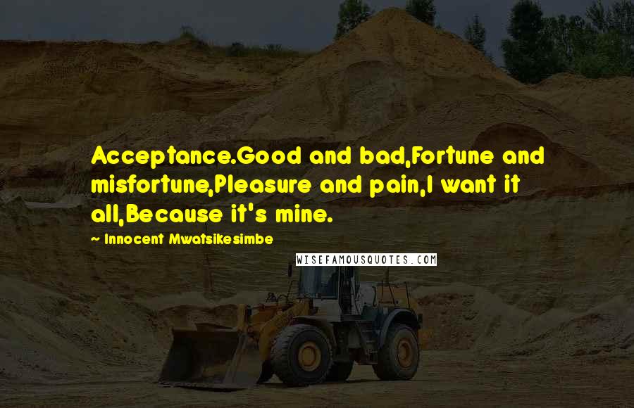Innocent Mwatsikesimbe Quotes: Acceptance.Good and bad,Fortune and misfortune,Pleasure and pain,I want it all,Because it's mine.