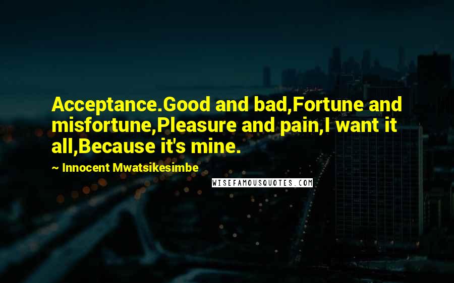 Innocent Mwatsikesimbe Quotes: Acceptance.Good and bad,Fortune and misfortune,Pleasure and pain,I want it all,Because it's mine.