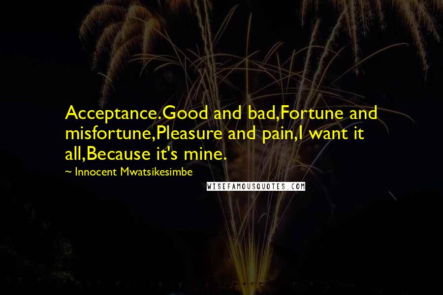 Innocent Mwatsikesimbe Quotes: Acceptance.Good and bad,Fortune and misfortune,Pleasure and pain,I want it all,Because it's mine.