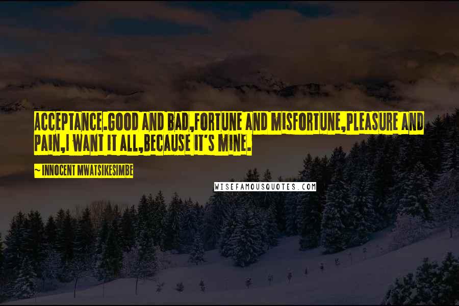 Innocent Mwatsikesimbe Quotes: Acceptance.Good and bad,Fortune and misfortune,Pleasure and pain,I want it all,Because it's mine.