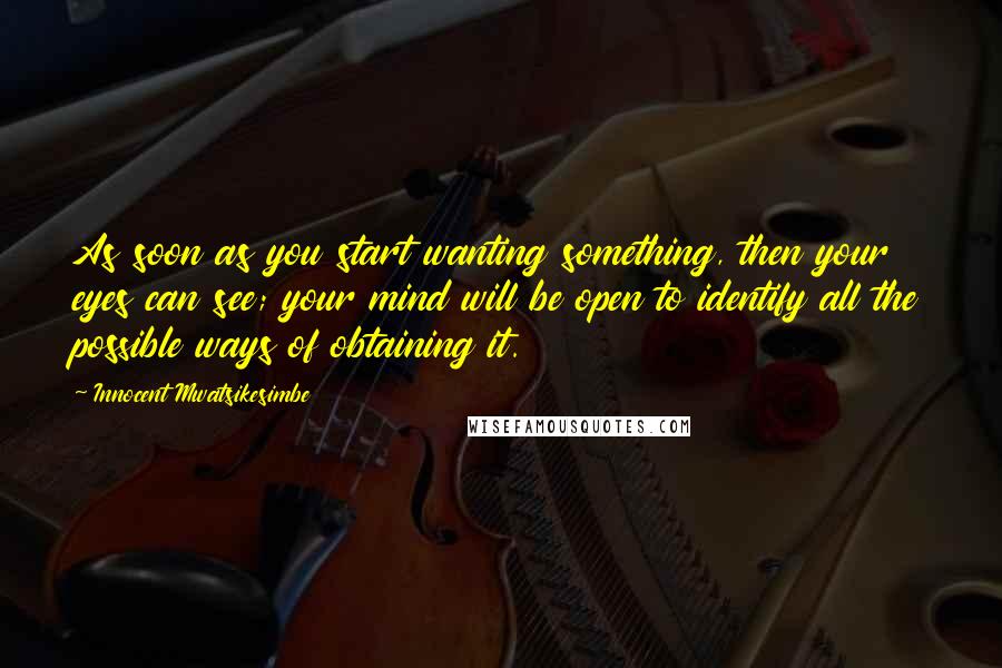 Innocent Mwatsikesimbe Quotes: As soon as you start wanting something, then your eyes can see; your mind will be open to identify all the possible ways of obtaining it.