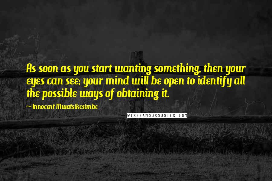 Innocent Mwatsikesimbe Quotes: As soon as you start wanting something, then your eyes can see; your mind will be open to identify all the possible ways of obtaining it.