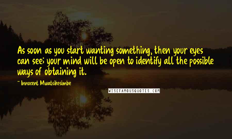 Innocent Mwatsikesimbe Quotes: As soon as you start wanting something, then your eyes can see; your mind will be open to identify all the possible ways of obtaining it.