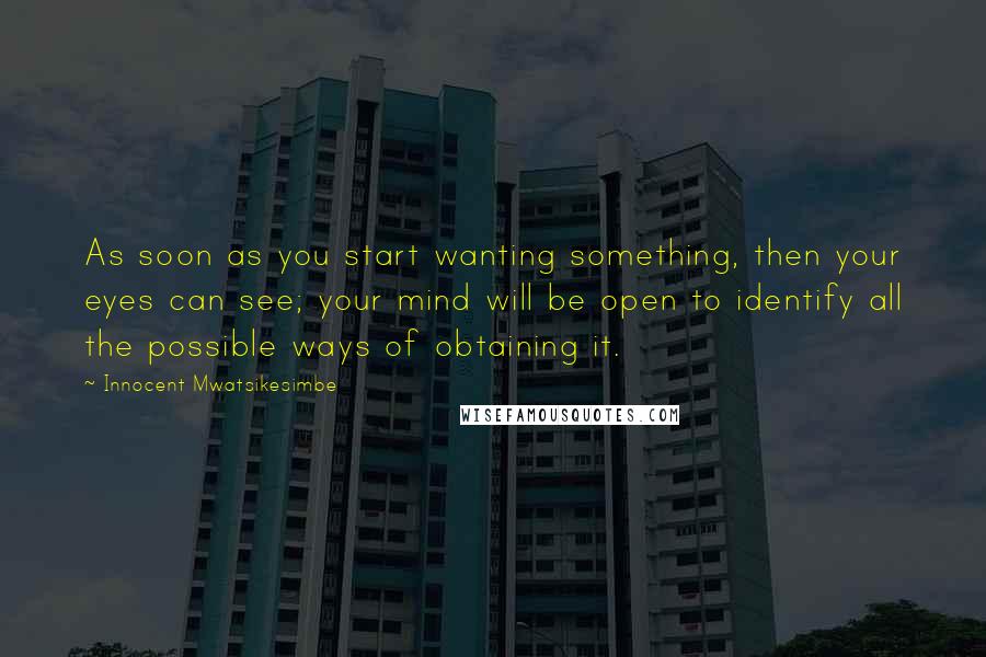 Innocent Mwatsikesimbe Quotes: As soon as you start wanting something, then your eyes can see; your mind will be open to identify all the possible ways of obtaining it.