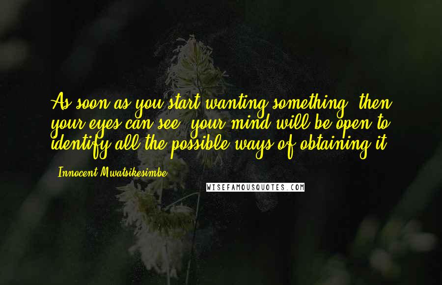 Innocent Mwatsikesimbe Quotes: As soon as you start wanting something, then your eyes can see; your mind will be open to identify all the possible ways of obtaining it.