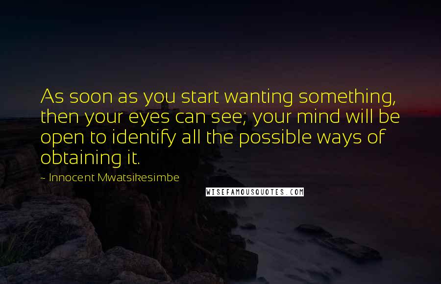 Innocent Mwatsikesimbe Quotes: As soon as you start wanting something, then your eyes can see; your mind will be open to identify all the possible ways of obtaining it.