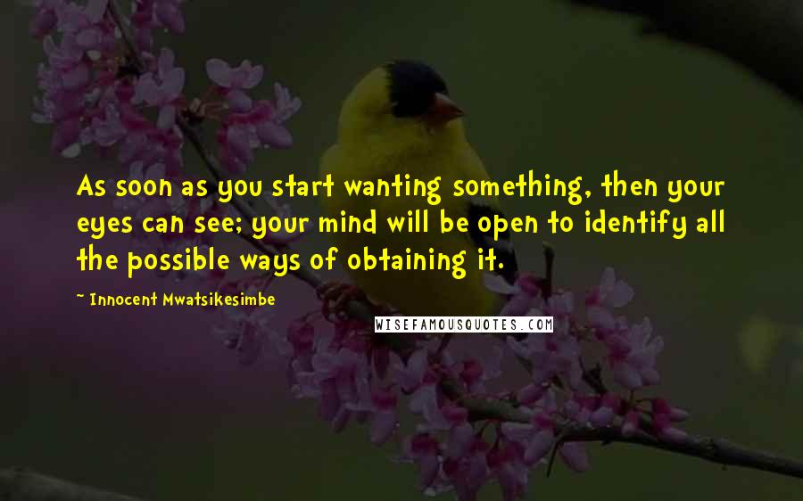 Innocent Mwatsikesimbe Quotes: As soon as you start wanting something, then your eyes can see; your mind will be open to identify all the possible ways of obtaining it.