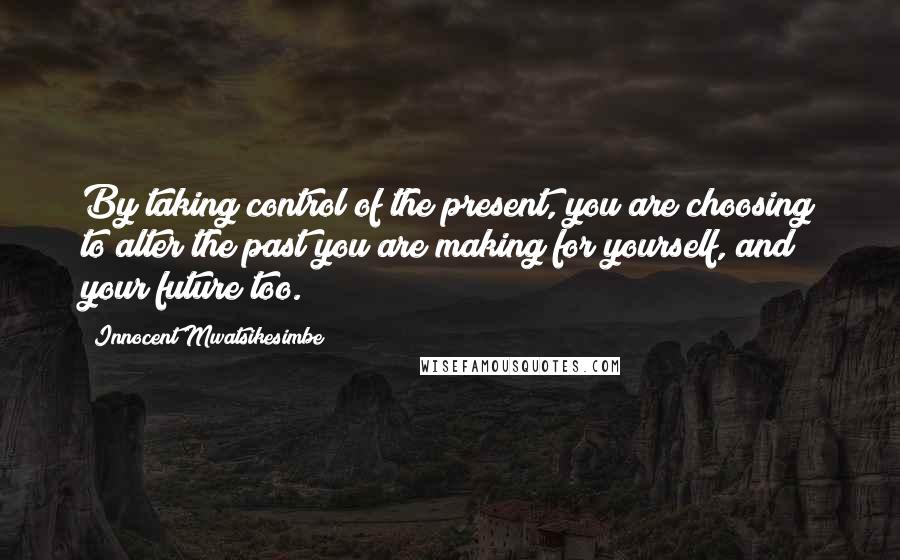 Innocent Mwatsikesimbe Quotes: By taking control of the present, you are choosing to alter the past you are making for yourself, and your future too.